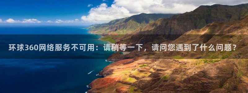 开丰娱乐网页版：环球360网络服务不可用：请稍等一下，请问您遇到了什么问题？