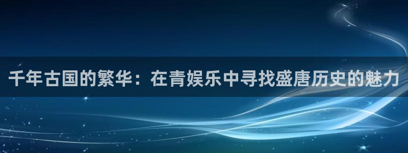 开丰娱乐账号注册入口：千年古国的繁华：在青娱乐中寻找盛唐历史的魅力
