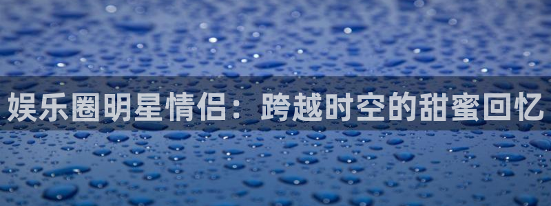 开丰娱乐注册：娱乐圈明星情侣：跨越时空的甜蜜回忆
